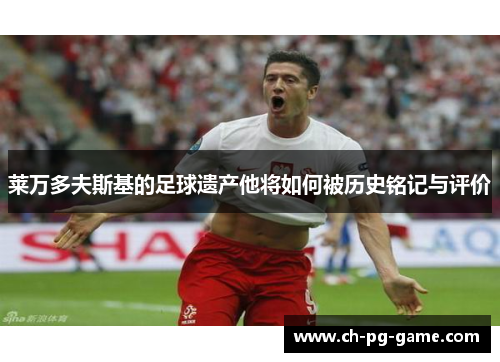 莱万多夫斯基的足球遗产他将如何被历史铭记与评价