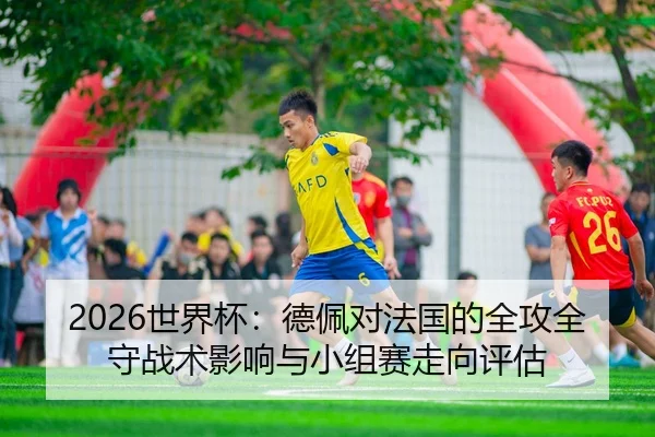 2026世界杯：德佩对法国的全攻全守战术影响与小组赛走向评估